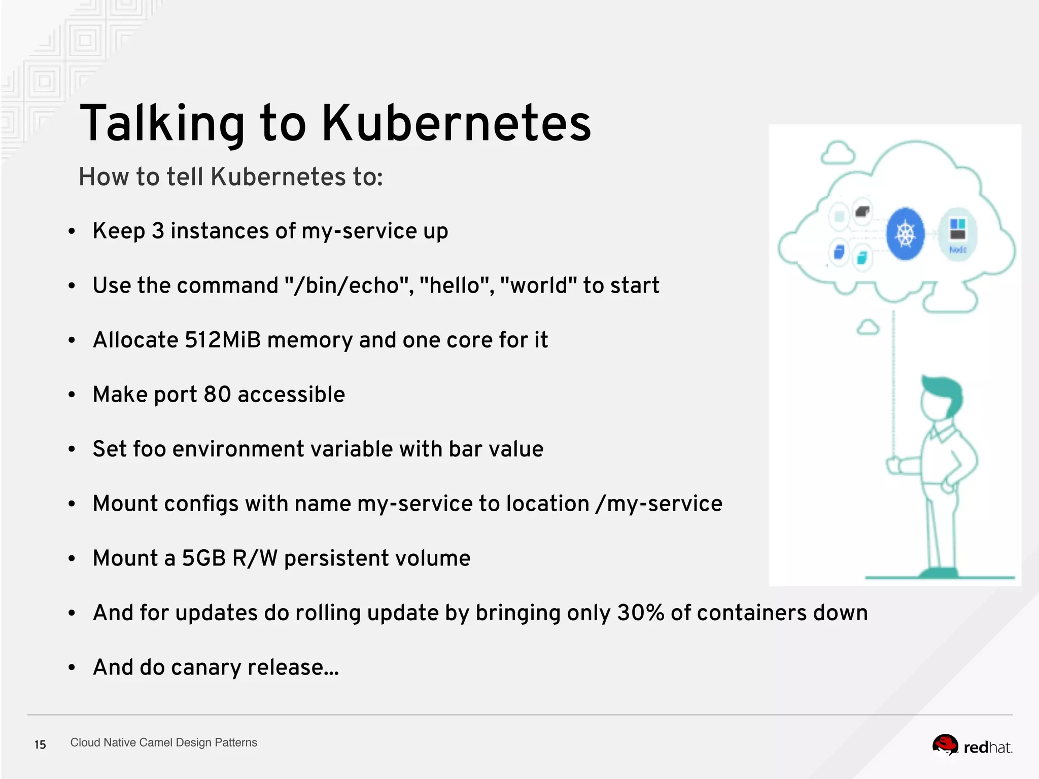 Cloud Native Camel Design Patterns15
Talking to Kubernetes
How to tell Kubernetes to:
● Keep 3 instances of my-service up
● Use the command "/bin/echo", "hello", "world" to start
● Allocate 512MiB memory and one core for it
● Make port 80 accessible
● Set foo environment variable with bar value
● Mount configs with name my-service to location /my-service
● Mount a 5GB R/W persistent volume
● And for updates do rolling update by bringing only 30% of containers down
● And do canary release...
 