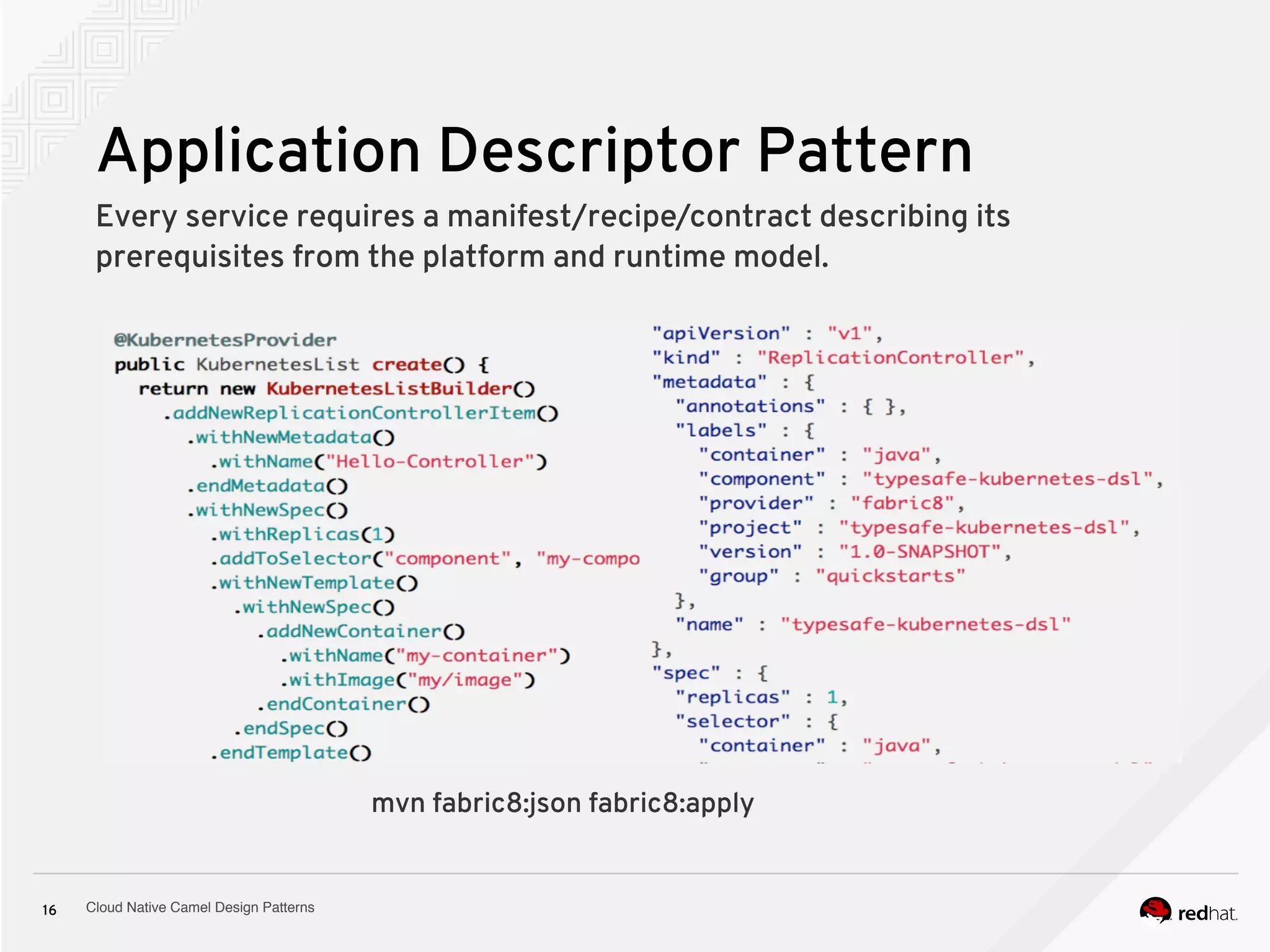 Cloud Native Camel Design Patterns16
Application Descriptor Pattern
Every service requires a manifest/recipe/contract describing its
prerequisites from the platform and runtime model.
mvn fabric8:json fabric8:apply
 