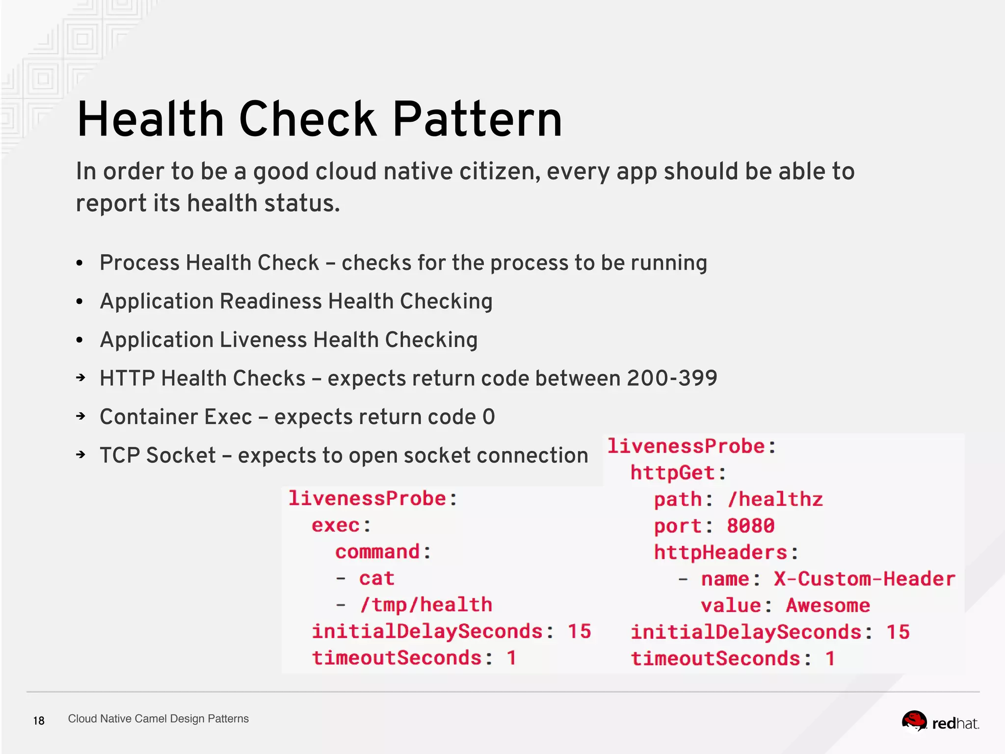 Cloud Native Camel Design Patterns18
Health Check Pattern
In order to be a good cloud native citizen, every app should be able to
report its health status.
● Process Health Check – checks for the process to be running
● Application Readiness Health Checking
● Application Liveness Health Checking
➔ HTTP Health Checks – expects return code between 200-399
➔ Container Exec – expects return code 0
➔ TCP Socket – expects to open socket connection
 