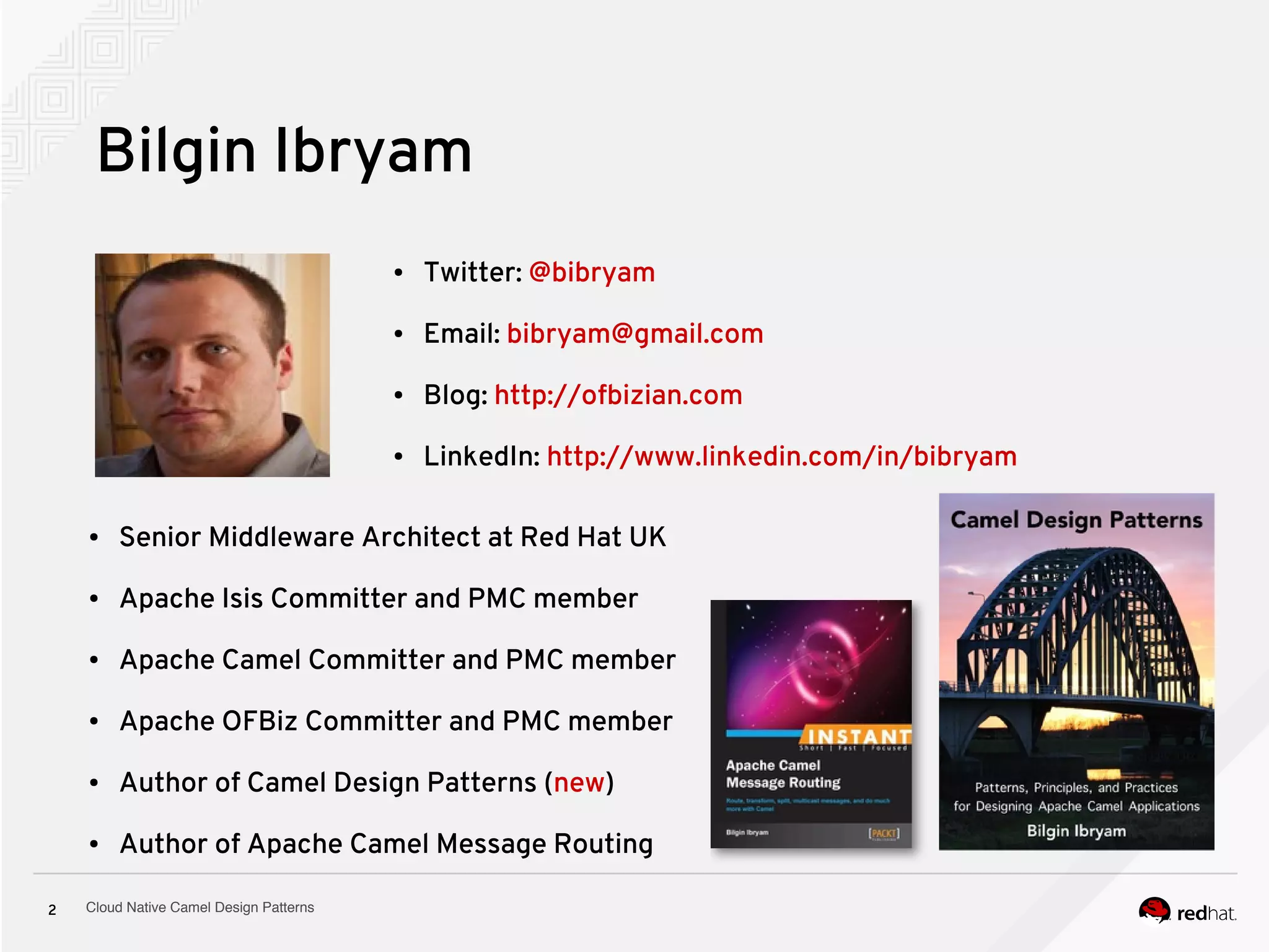 Cloud Native Camel Design Patterns2
Bilgin Ibryam
● Senior Middleware Architect at Red Hat UK
● Apache Isis Committer and PMC member
● Apache Camel Committer and PMC member
● Apache OFBiz Committer and PMC member
● Author of Camel Design Patterns (new)
● Author of Apache Camel Message Routing
● Twitter: @bibryam
● Email: bibryam@gmail.com
● Blog: http://ofbizian.com
● LinkedIn: http://www.linkedin.com/in/bibryam
 