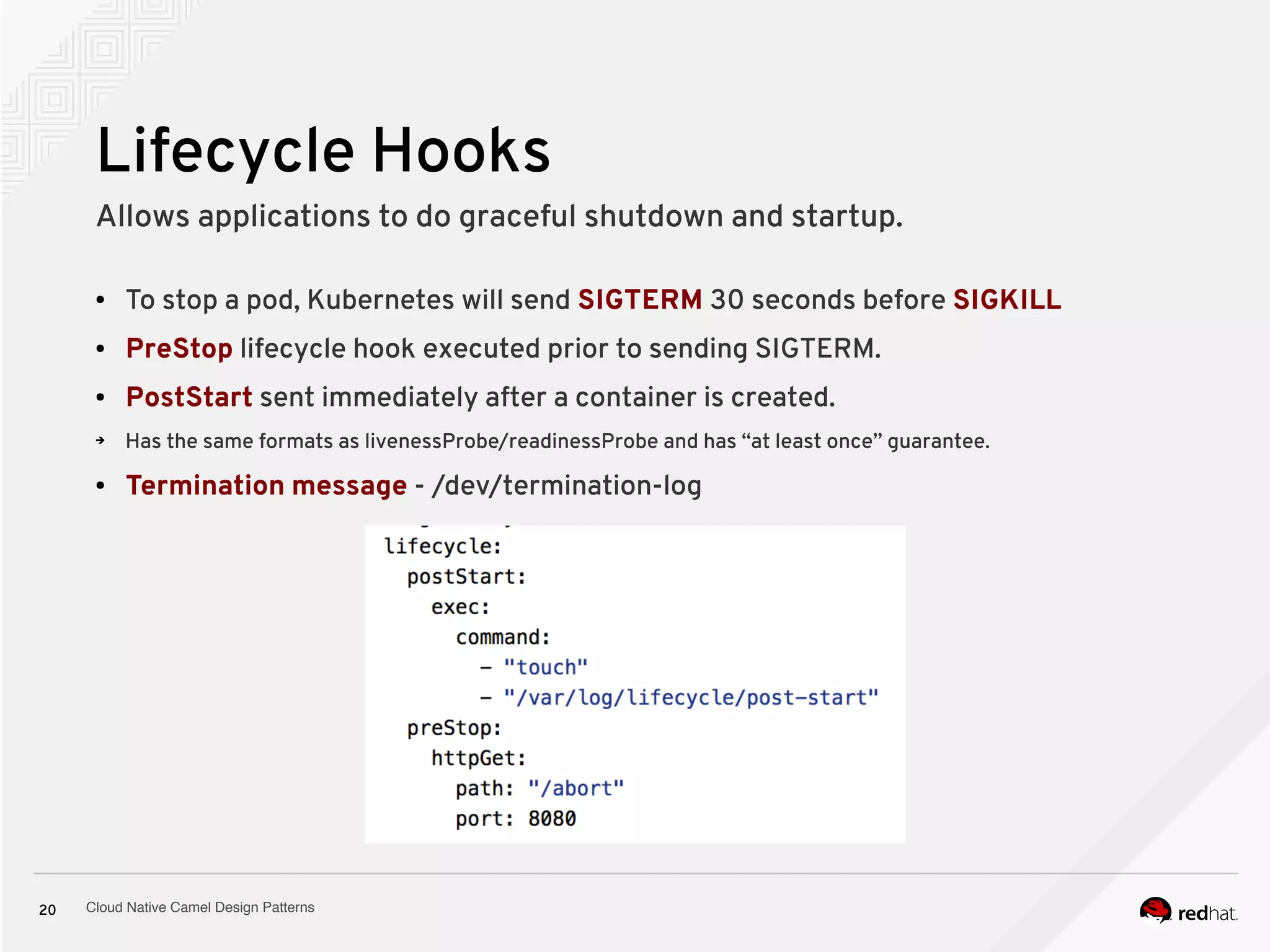 Cloud Native Camel Design Patterns20
Lifecycle Hooks
Allows applications to do graceful shutdown and startup.
● To stop a pod, Kubernetes will send SIGTERM 30 seconds before SIGKILL
● PreStop lifecycle hook executed prior to sending SIGTERM.
● PostStart sent immediately after a container is created.
➔ Has the same formats as livenessProbe/readinessProbe and has “at least once” guarantee.
● Termination message - /dev/termination-log
 