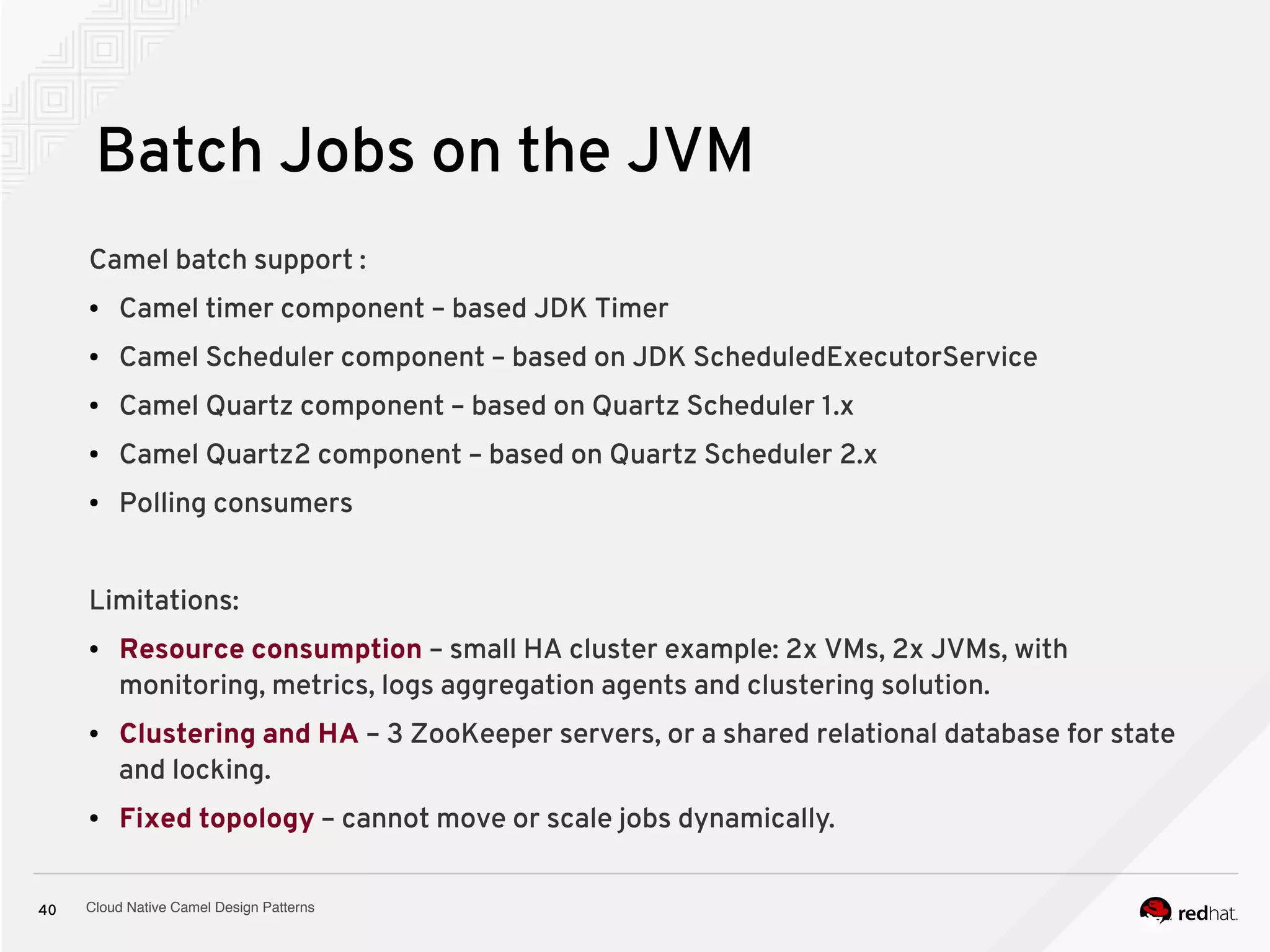 Cloud Native Camel Design Patterns40
Batch Jobs on the JVM
Camel batch support :
● Camel timer component – based JDK Timer
● Camel Scheduler component – based on JDK ScheduledExecutorService
● Camel Quartz component – based on Quartz Scheduler 1.x
● Camel Quartz2 component – based on Quartz Scheduler 2.x
● Polling consumers
Limitations:
● Resource consumption – small HA cluster example: 2x VMs, 2x JVMs, with
monitoring, metrics, logs aggregation agents and clustering solution.
● Clustering and HA – 3 ZooKeeper servers, or a shared relational database for state
and locking.
● Fixed topology – cannot move or scale jobs dynamically.
 