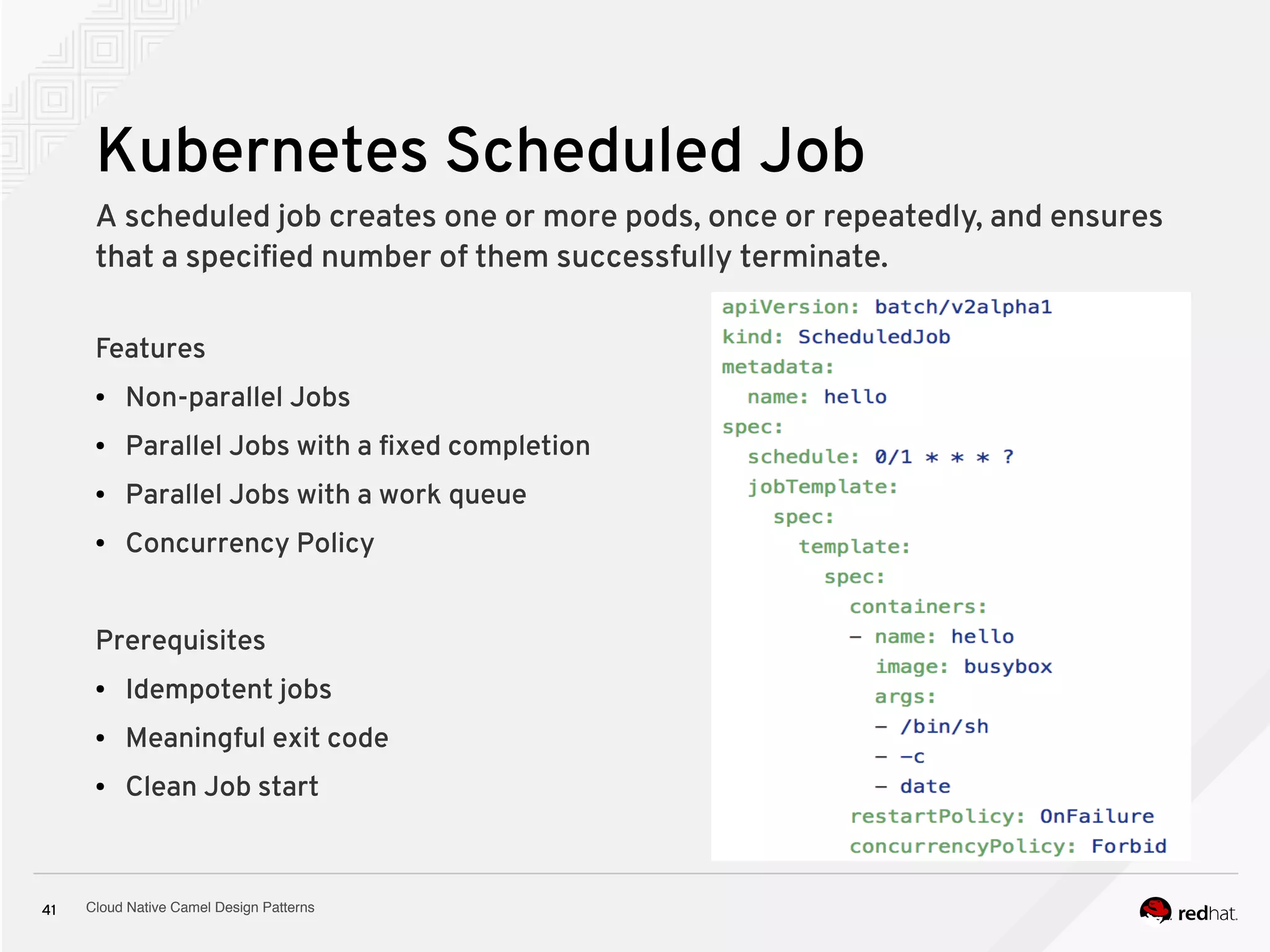Cloud Native Camel Design Patterns41
Kubernetes Scheduled Job
Features
● Non-parallel Jobs
● Parallel Jobs with a fixed completion
● Parallel Jobs with a work queue
● Concurrency Policy
Prerequisites
● Idempotent jobs
● Meaningful exit code
● Clean Job start
A scheduled job creates one or more pods, once or repeatedly, and ensures
that a specified number of them successfully terminate.
 