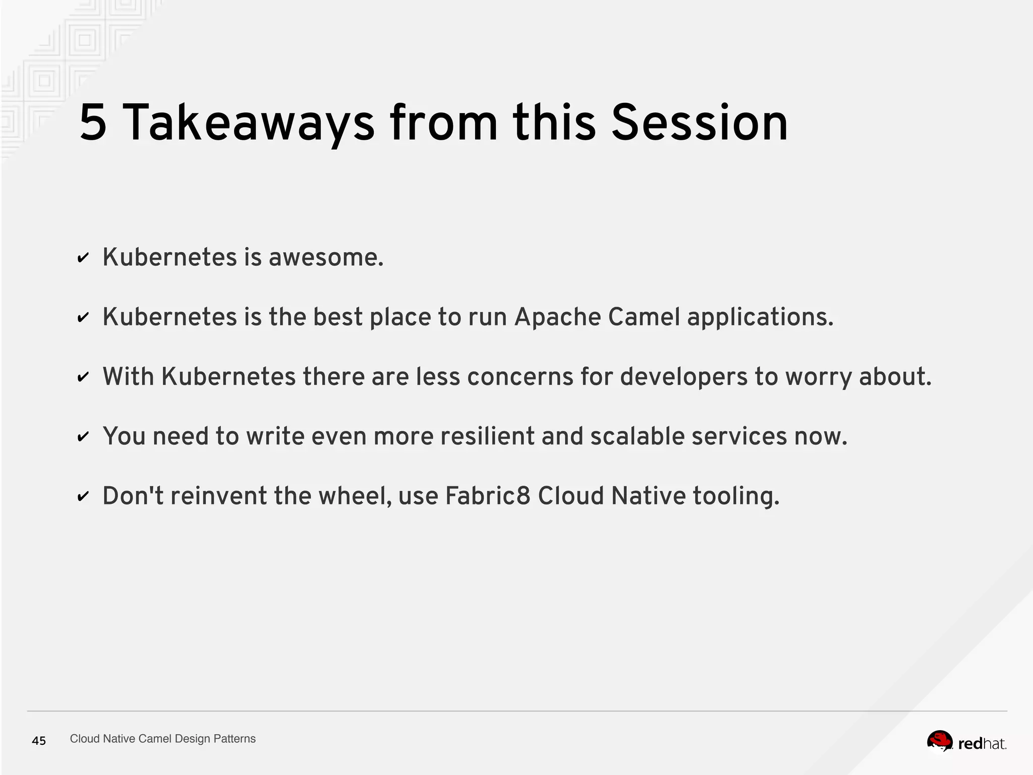 Cloud Native Camel Design Patterns45
5 Takeaways from this Session
✔ Kubernetes is awesome.
✔ Kubernetes is the best place to run Apache Camel applications.
✔ With Kubernetes there are less concerns for developers to worry about.
✔ You need to write even more resilient and scalable services now.
✔ Don't reinvent the wheel, use Fabric8 Cloud Native tooling.
 