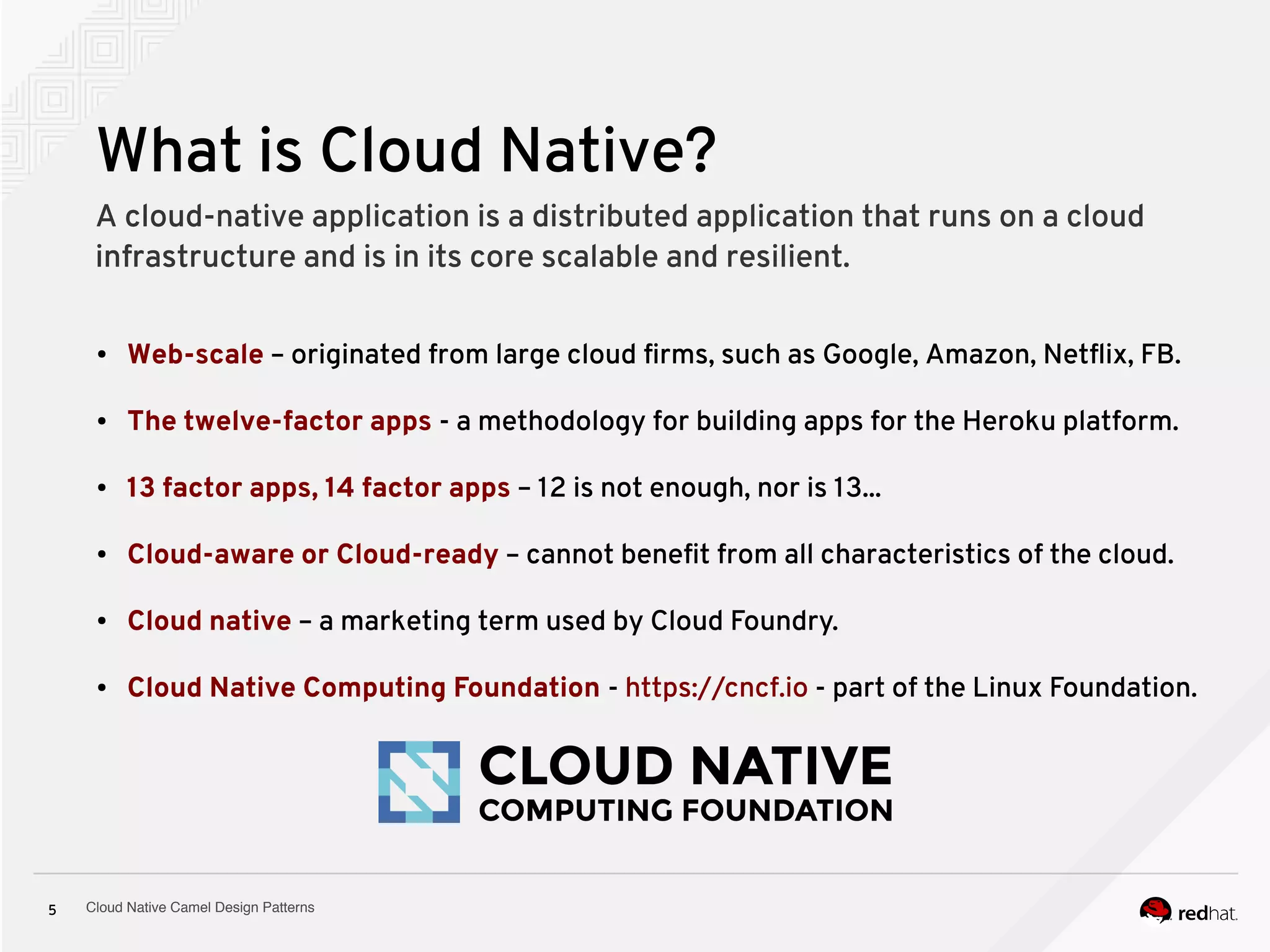 Cloud Native Camel Design Patterns5
What is Cloud Native?
A cloud-native application is a distributed application that runs on a cloud
infrastructure and is in its core scalable and resilient.
● Web-scale – originated from large cloud firms, such as Google, Amazon, Netflix, FB.
● The twelve-factor apps - a methodology for building apps for the Heroku platform.
● 13 factor apps, 14 factor apps – 12 is not enough, nor is 13...
● Cloud-aware or Cloud-ready – cannot benefit from all characteristics of the cloud.
● Cloud native – a marketing term used by Cloud Foundry.
● Cloud Native Computing Foundation - https://cncf.io - part of the Linux Foundation.
 