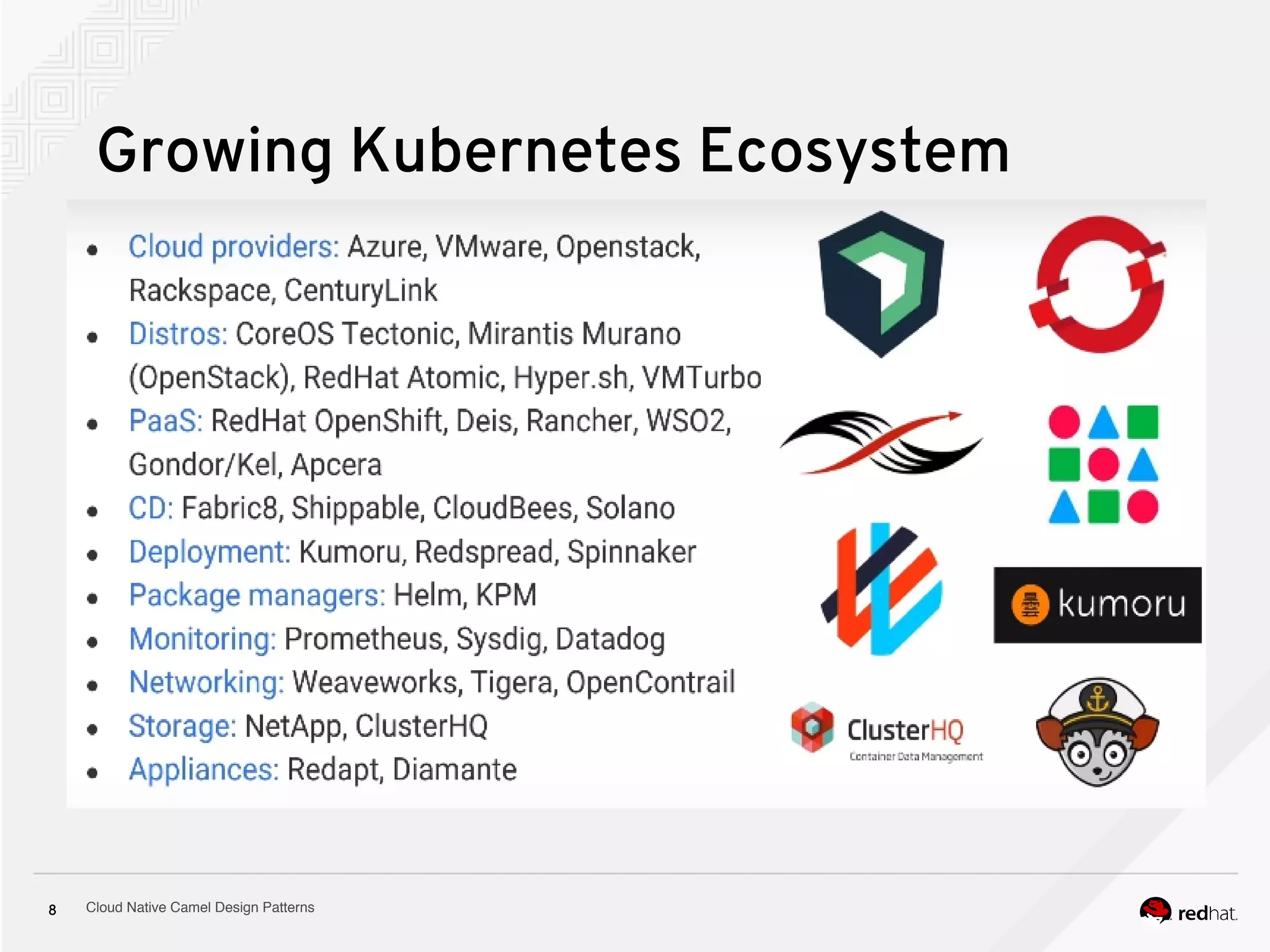 Cloud Native Camel Design Patterns8
Growing Kubernetes Ecosystem
● Cloud providers: Azure, VMware, Openstack, Rackspace, CenturyLink
● Distros:
● Community - with 1,000-plus contributors and 34,000 commits -- more than
four times those of nearest rival Mesos.
● Open Source, Open Standards, donated to CNCF
●
 