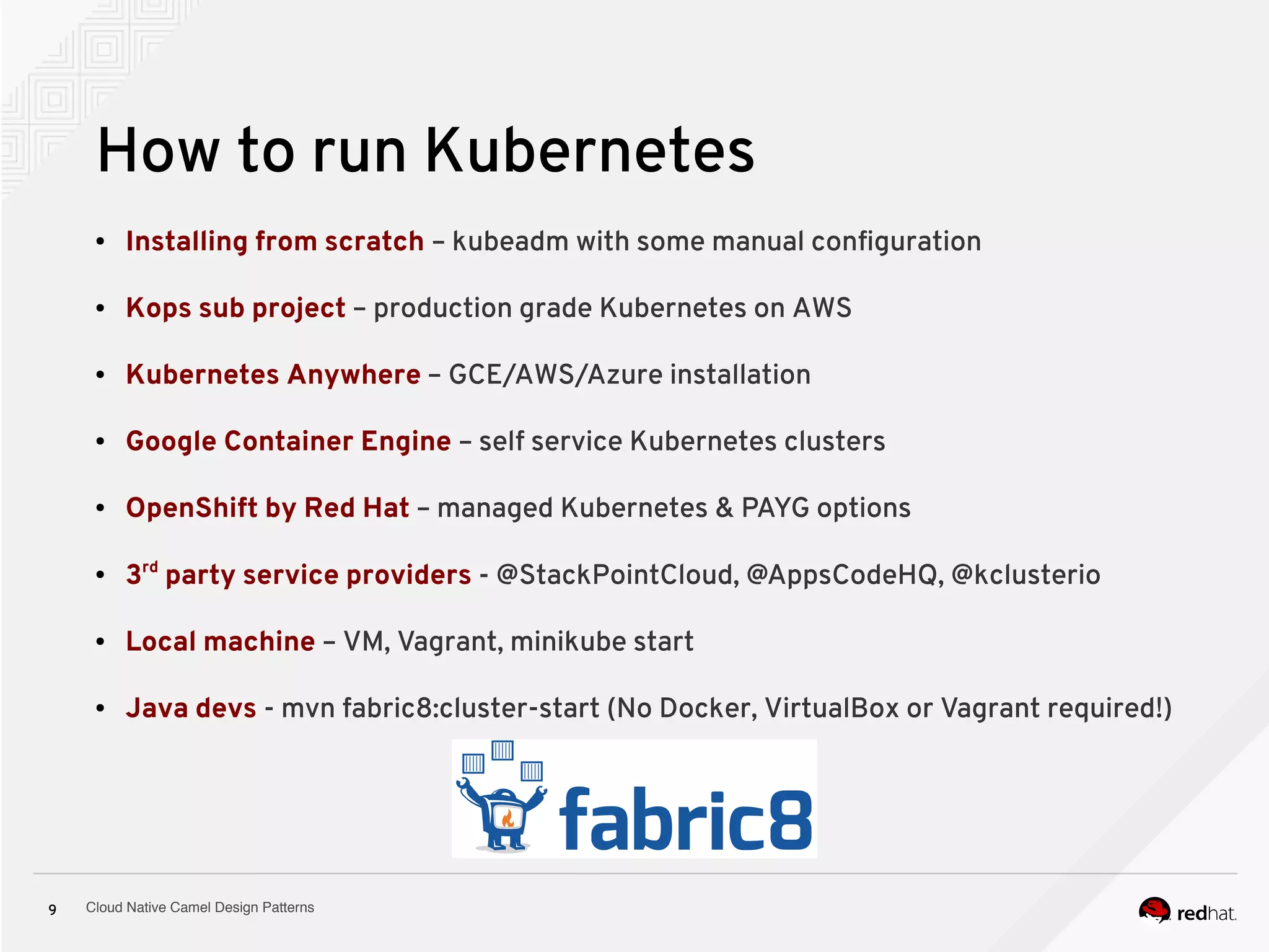 Cloud Native Camel Design Patterns9
How to run Kubernetes
● Installing from scratch – kubeadm with some manual configuration
● Kops sub project – production grade Kubernetes on AWS
● Kubernetes Anywhere – GCE/AWS/Azure installation
● Google Container Engine – self service Kubernetes clusters
● OpenShift by Red Hat – managed Kubernetes & PAYG options
● 3rd
party service providers - @StackPointCloud, @AppsCodeHQ, @kclusterio
● Local machine – VM, Vagrant, minikube start
● Java devs - mvn fabric8:cluster-start (No Docker, VirtualBox or Vagrant required!)
 