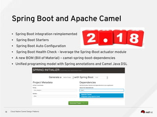 Cloud Native Camel Design Patterns13
Spring Boot and Apache Camel
● Spring Boot integration reimplemented
● Spring Boot Starters
● Spring Boot Auto Configuration
● Spring Boot Health Check - leverage the Spring-Boot actuator module
● A new BOM (Bill of Material) – camel-spring-boot-dependencies
● Unified programing model with Spring annotations and Camel Java DSL
 