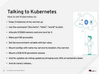 Cloud Native Camel Design Patterns15
Talking to Kubernetes
How to tell Kubernetes to:
● Keep 3 instances of my-service up
● Use the command "/bin/echo", "hello", "world" to start
● Allocate 512MiB memory and one core for it
● Make port 80 accessible
● Set foo environment variable with bar value
● Mount configs with name my-service to location /my-service
● Mount a 5GB R/W persistent volume
● And for updates do rolling update by bringing only 30% of containers down
● And do canary release...
 