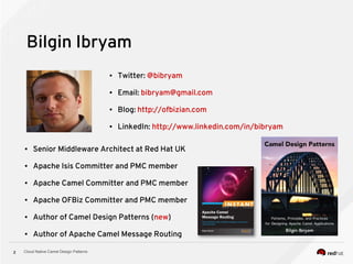 Cloud Native Camel Design Patterns2
Bilgin Ibryam
● Senior Middleware Architect at Red Hat UK
● Apache Isis Committer and PMC member
● Apache Camel Committer and PMC member
● Apache OFBiz Committer and PMC member
● Author of Camel Design Patterns (new)
● Author of Apache Camel Message Routing
● Twitter: @bibryam
● Email: bibryam@gmail.com
● Blog: http://ofbizian.com
● LinkedIn: http://www.linkedin.com/in/bibryam
 