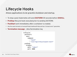 Cloud Native Camel Design Patterns20
Lifecycle Hooks
Allows applications to do graceful shutdown and startup.
● To stop a pod, Kubernetes will send SIGTERM 30 seconds before SIGKILL
● PreStop lifecycle hook executed prior to sending SIGTERM.
● PostStart sent immediately after a container is created.
➔ Has the same formats as livenessProbe/readinessProbe and has “at least once” guarantee.
● Termination message - /dev/termination-log
 