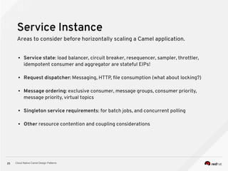 Cloud Native Camel Design Patterns25
Service Instance
Areas to consider before horizontally scaling a Camel application.
● Service state: load balancer, circuit breaker, resequencer, sampler, throttler,
idempotent consumer and aggregator are stateful EIPs!
● Request dispatcher: Messaging, HTTP, file consumption (what about locking?)
● Message ordering: exclusive consumer, message groups, consumer priority,
message priority, virtual topics
● Singleton service requirements: for batch jobs, and concurrent polling
● Other resource contention and coupling considerations
 