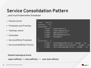 Cloud Native Camel Design Patterns28
Service Consolidation Pattern
...and trust Kubernetes Scheduler
● Policies driven
● Predicates and Priorities
● Topology-aware
● Extensible
● ServiceAffinity Predicate
● ServiceAntiAffinity Priority
Sample topological levels:
region (affinity) → zone (affinity) → rack (anti-affinity)
 