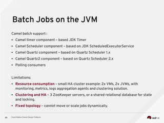 Cloud Native Camel Design Patterns40
Batch Jobs on the JVM
Camel batch support :
● Camel timer component – based JDK Timer
● Camel Scheduler component – based on JDK ScheduledExecutorService
● Camel Quartz component – based on Quartz Scheduler 1.x
● Camel Quartz2 component – based on Quartz Scheduler 2.x
● Polling consumers
Limitations:
● Resource consumption – small HA cluster example: 2x VMs, 2x JVMs, with
monitoring, metrics, logs aggregation agents and clustering solution.
● Clustering and HA – 3 ZooKeeper servers, or a shared relational database for state
and locking.
● Fixed topology – cannot move or scale jobs dynamically.
 