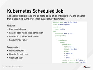 Cloud Native Camel Design Patterns41
Kubernetes Scheduled Job
Features
● Non-parallel Jobs
● Parallel Jobs with a fixed completion
● Parallel Jobs with a work queue
● Concurrency Policy
Prerequisites
● Idempotent jobs
● Meaningful exit code
● Clean Job start
A scheduled job creates one or more pods, once or repeatedly, and ensures
that a specified number of them successfully terminate.
 