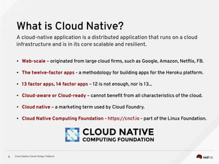 Cloud Native Camel Design Patterns5
What is Cloud Native?
A cloud-native application is a distributed application that runs on a cloud
infrastructure and is in its core scalable and resilient.
● Web-scale – originated from large cloud firms, such as Google, Amazon, Netflix, FB.
● The twelve-factor apps - a methodology for building apps for the Heroku platform.
● 13 factor apps, 14 factor apps – 12 is not enough, nor is 13...
● Cloud-aware or Cloud-ready – cannot benefit from all characteristics of the cloud.
● Cloud native – a marketing term used by Cloud Foundry.
● Cloud Native Computing Foundation - https://cncf.io - part of the Linux Foundation.
 