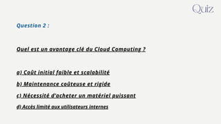 Question 2 :
Quel est un avantage clé du Cloud Computing ?
a) Coût initial faible et scalabilité
b) Maintenance coûteuse et rigide
c) Nécessité d’acheter un matériel puissant
d) Accès limité aux utilisateurs internes
Quiz
 