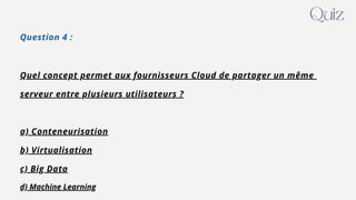 Question 4 :
Quel concept permet aux fournisseurs Cloud de partager un même
serveur entre plusieurs utilisateurs ?
a) Conteneurisation
b) Virtualisation
c) Big Data
d) Machine Learning
Quiz
 