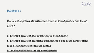 Question 5 :
Quelle est la principale différence entre un Cloud public et un Cloud
privé ?
a) Le Cloud privé est plus rapide que le Cloud public
b) Le Cloud privé est accessible uniquement à une seule organisation
c) Le Cloud public est toujours gratuit
d) Le Cloud privé ne nécessite pas d’administration
Quiz
 
