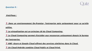 Question 9 :
Vrai/Faux :
❓ Dans un environnement On-Premise, l’entreprise paie uniquement pour ce qu’elle
utilise.
❓ La virtualisation est un principe clé du Cloud Computing.
❓ Le Cloud Computing permet d’accéder aux ressources uniquement depuis le bureau
de l’entreprise.
❓ AWS, Azure et Google Cloud offrent des services similaires dans le Cloud.
❓ Un Cloud Hybride combine Cloud Public et Cloud Privé.
Quiz
 