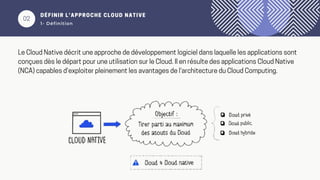 02
DÉFINIR L’APPROCHE CLOUD NATIVE
1- Définition
Le Cloud Native décrit une approche de développement logiciel dans laquelle les applications sont
conçues dès le départ pour une utilisation sur le Cloud. Il en résulte des applications Cloud Native
(NCA) capables d'exploiter pleinement les avantages de l'architecture du Cloud Computing.
 