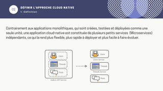 02
DÉFINIR L’APPROCHE CLOUD NATIVE
1- Définition
Contrairement aux applications monolithiques, qui sont créées, testées et déployées comme une
seule unité, une application cloud-native est constituée de plusieurs petits services (Microservices)
indépendants, ce qui la rend plus flexible, plus rapide à déployer et plus facile à faire évoluer.
 