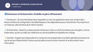 02
DÉFINIR L’APPROCHE CLOUD NATIVE
1- Définition
2️⃣Conteneurs et Orchestration : Emballer et gérer efficacement
🔹Conteneurs : Ce sont des boîtes dans lesquelles on met une application avec tout ce dont elle a
besoin ;fichiers de configuration, les bibliothèques et les dépendances pour fonctionner. Peu importe où
on l’exécute, elle marchera de la même manière.
🔹Orchestration : Quand il y a beaucoup de conteneurs, il faut un chef d’orchestre pour les gérer, comme
Kubernetes, qui les surveille, les redémarre en cas de problème et équilibre leur charge.
💡Exemple : Imagine que chaque plat d’un restaurant est préparé dans une boîte spéciale (conteneur) et
que le serveur (Kubernetes) s’assure que les plats arrivent au bon moment et au bon endroit sans
interruption.
 