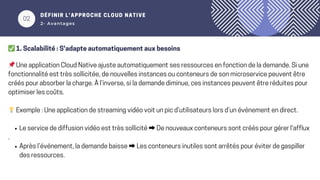 02
DÉFINIR L’APPROCHE CLOUD NATIVE
2- Avantages
✅1. Scalabilité : S'adapte automatiquement aux besoins
📌Une application Cloud Native ajuste automatiquement ses ressources en fonction de la demande. Si une
fonctionnalité est très sollicitée, de nouvelles instances ou conteneurs de son microservice peuvent être
créés pour absorber la charge. À l’inverse, si la demande diminue, ces instances peuvent être réduites pour
optimiser les coûts.
💡Exemple : Une application de streaming vidéo voit un pic d’utilisateurs lors d’un événement en direct.
Le service de diffusion vidéo est très sollicité ➡️ De nouveaux conteneurs sont créés pour gérer l'afflux
.
Après l’événement, la demande baisse ➡️ Les conteneurs inutiles sont arrêtés pour éviter de gaspiller
des ressources.
 