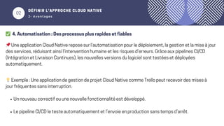 02
DÉFINIR L’APPROCHE CLOUD NATIVE
2- Avantages
✅ 4. Automatisation : Des processus plus rapides et fiables
📌Une application Cloud Native repose sur l’automatisation pour le déploiement, la gestion et la mise à jour
des services, réduisant ainsi l’intervention humaine et les risques d’erreurs. Grâce aux pipelines CI/CD
(Intégration et Livraison Continues), les nouvelles versions du logiciel sont testées et déployées
automatiquement.
💡Exemple : Une application de gestion de projet Cloud Native comme Trello peut recevoir des mises à
jour fréquentes sans interruption.
Un nouveau correctif ou une nouvelle fonctionnalité est développé.
Le pipeline CI/CD le teste automatiquement et l’envoie en production sans temps d’arrêt.
 