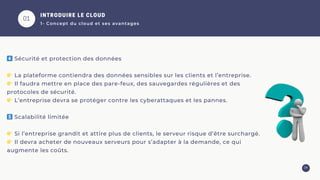01
04
4️⃣ Sécurité et protection des données
👉 La plateforme contiendra des données sensibles sur les clients et l’entreprise.
👉 Il faudra mettre en place des pare-feux, des sauvegardes régulières et des
protocoles de sécurité.
👉 L’entreprise devra se protéger contre les cyberattaques et les pannes.
5️⃣ Scalabilité limitée
👉 Si l’entreprise grandit et attire plus de clients, le serveur risque d’être surchargé.
👉 Il devra acheter de nouveaux serveurs pour s’adapter à la demande, ce qui
augmente les coûts.
INTRODUIRE LE CLOUD
1- Concept du cloud et ses avantages
 