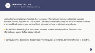 01
06
INTRODUIRE LE CLOUD
1- Concept du cloud et ses avantages
Le cloud computing désigne l'accès à des ressources informatiques (serveurs, stockage, bases de
données, réseaux, logiciels, etc.) via Internet. Ces ressources sont fournies par des prestataires externes
et accessibles à tout moment, sans qu'il soit nécessaire d'avoir une infrastructure locale.
👉Au lieu d’installer et de gérer ses propres serveurs, une entreprise peut louer des ressources
informatiques auprès de fournisseurs Cloud .
💡Le Cloud permet d’accéder à des services informatiques à la demande, de manière flexible et évolutive.
 