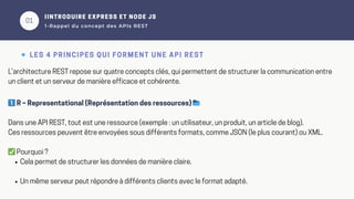 01
IINTRODUIRE EXPRESS ET NODE JS
1-Rappel du concept des APIs REST
🔹 LES 4 PRINCIPES QUI FORMENT UNE API REST
L’architecture REST repose sur quatre concepts clés, qui permettent de structurer la communication entre
un client et un serveur de manière efficace et cohérente.
1️⃣R – Representational (Représentation des ressources) 📂
Dans une API REST, tout est une ressource (exemple : un utilisateur, un produit, un article de blog).
Ces ressources peuvent être envoyées sous différents formats, comme JSON (le plus courant) ou XML.
✅Pourquoi ?
Cela permet de structurer les données de manière claire.
Un même serveur peut répondre à différents clients avec le format adapté.
 