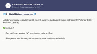01
IINTRODUIRE EXPRESS ET NODE JS
1-Rappel du concept des APIs REST
L’état d’une ressource peut être créé, modifié, supprimé ou récupéré via des méthodes HTTP standard :(GET
,POST,PUT,DELETE)
✅Pourquoi ?
Ces méthodes rendent l’API plus claire et facile à utiliser.
Elles permettent de manipuler les ressources de manière standardisée.
2️⃣S – State (État des ressources) 🔄
 