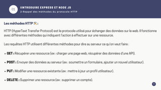 01
02
IINTRODUIRE EXPRESS ET NODE JS
2-Rappel des méthodes du protocole HTTP
HTTP (HyperText Transfer Protocol) est le protocole utilisé pour échanger des données sur le web. Il fonctionne
avec différentes méthodes qui indiquent l’action à effectuer sur une ressource.
Les requêtes HTTP utilisent différentes méthodes pour dire au serveur ce qu'on veut faire :
Les méthodes HTTP 🛠️:
GET : Récupérer une ressource (ex : charger une page web, récupérer des données d’une API).
POST : Envoyer des données au serveur (ex : soumettre un formulaire, ajouter un nouvel utilisateur).
PUT : Modifier une ressource existante (ex : mettre à jour un profil utilisateur).
DELETE : Supprimer une ressource (ex : supprimer un compte).
 