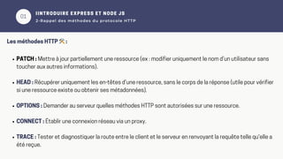 01
02
IINTRODUIRE EXPRESS ET NODE JS
2-Rappel des méthodes du protocole HTTP
Les méthodes HTTP 🛠️:
PATCH : Mettre à jour partiellement une ressource (ex : modifier uniquement le nom d’un utilisateur sans
toucher aux autres informations).
HEAD : Récupérer uniquement les en-têtes d’une ressource, sans le corps de la réponse (utile pour vérifier
si une ressource existe ou obtenir ses métadonnées).
OPTIONS : Demander au serveur quelles méthodes HTTP sont autorisées sur une ressource.
CONNECT : Établir une connexion réseau via un proxy.
TRACE : Tester et diagnostiquer la route entre le client et le serveur en renvoyant la requête telle qu'elle a
été reçue.
 