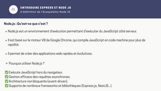 01
02
IINTRODUIRE EXPRESS ET NODE JS
3-Définition de l’écosystème Node JS
Node.js : Qu'est-ce que c'est ?
Node.js est un environnement d’exécution permettant d’exécuter du JavaScript côté serveur.
Il est basé sur le moteur V8 de Google Chrome, qui compile JavaScript en code machine pour plus de
rapidité.
Il permet de créer des applications web rapides et évolutives.
🔹Pourquoi utiliser Node.js ?
✅Exécute JavaScript hors du navigateur.
✅Gestion efficace des requêtes asynchrones.
✅Architecture non bloquante (event-driven).
✅Supporte de nombreux frameworks et bibliothèques (Express.js, NestJS...).
 