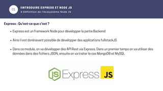 01
02
IINTRODUIRE EXPRESS ET NODE JS
3-Définition de l’écosystème Node JS
Express : Qu'est-ce que c'est ?
Express est un framework Node pour développer la partie Backend
Ainsi il est dorénavant possible de développer des applications fullstackJS
Dans ce module, on va développer des API Rest via Express, Dans un premier temps on va utiliser des
données dans des fichiers JSON, ensuite on va traiter le cas MongoDB et MySQL
 