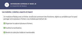 01
02
IINTRODUIRE EXPRESS ET NODE JS
4-L’essentiel de Node.js
Les modules : création, exports et import
Un module en Node.js est un fichier JavaScript contenant des fonctions, objets ou variables que l'on peut
partager entre plusieurs fichiers. Les modules permettent de :
✅Organiser le code en plusieurs fichiers,
✅Faciliter la réutilisation,
✅Rendre le code plus lisible et maintenable.
 