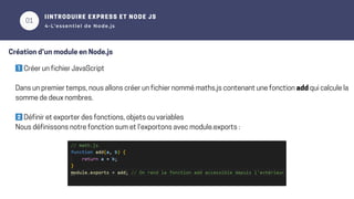 01
1️⃣Créer un fichier JavaScript
Dans un premier temps, nous allons créer un fichier nommé maths.js contenant une fonction add qui calcule la
somme de deux nombres.
2️⃣Définir et exporter des fonctions, objets ou variables
Nous définissons notre fonction sum et l'exportons avec module.exports :
02
IINTRODUIRE EXPRESS ET NODE JS
4-L’essentiel de Node.js
Création d’un module en Node.js
 