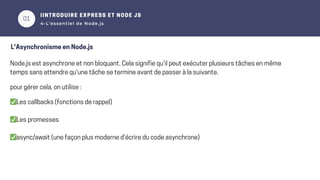 01
02
IINTRODUIRE EXPRESS ET NODE JS
4-L’essentiel de Node.js
L'Asynchronisme en Node.js
Node.js est asynchrone et non bloquant. Cela signifie qu'il peut exécuter plusieurs tâches en même
temps sans attendre qu'une tâche se termine avant de passer à la suivante.
pour gérer cela, on utilise :
✅Les callbacks (fonctions de rappel)
✅Les promesses
✅async/await (une façon plus moderne d’écrire du code asynchrone)
 