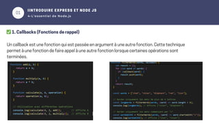 01
02
IINTRODUIRE EXPRESS ET NODE JS
4-L’essentiel de Node.js
✅1. Callbacks (Fonctions de rappel)
Un callback est une fonction qui est passée en argument à une autre fonction. Cette technique
permet à une fonction de faire appel à une autre fonction lorsque certaines opérations sont
terminées.
 