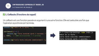 01
02
IINTRODUIRE EXPRESS ET NODE JS
4-L’essentiel de Node.js
✅1. Callbacks (Fonctions de rappel)
Un callback est une fonction passée en argument à une autre fonction. Elle est exécutée une fois que
l’opération asynchrone est terminée.
 
