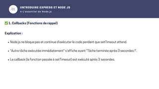 01
02
IINTRODUIRE EXPRESS ET NODE JS
4-L’essentiel de Node.js
✅1. Callbacks (Fonctions de rappel)
Explication :
Node.js ne bloque pas et continue d'exécuter le code pendant que setTimeout attend.
"Autre tâche exécutée immédiatement" s'affiche avant "Tâche terminée après 3 secondes !".
Le callback (la fonction passée à setTimeout) est exécuté après 3 secondes.
 