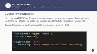 03
02
CRÉER DES APIS REST
1- API REST exposant des opérations CRUD sur un fichier Json
Pour créer une API REST avec Express, la première étape consiste à créer un serveur. Ce serveur est un
programme qui « écoute » sur un port (par exemple, le port 3000) pour recevoir des requêtes HTTP.
Ce code démarre un serveur Express qui attend des requêtes sur le port 3000:
1. Créer un serveur avec Express
 