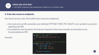 03
02
Une fois le serveur créé, il faut définir des routes (ou endpoints).
Une route est une URL associée à une méthode HTTP (GET, POST, PUT, DELETE, etc.) qui décrit une action
spécifique de l'API.
Les endpoints sont les points d'entrée par lesquels le client peut accéder aux données ou aux
fonctionnalités de l'API.
Exemple :
CRÉER DES APIS REST
1- API REST exposant des opérations CRUD sur un fichier Json
2. Créer des routes ou endpoints
 