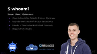 $ whoami
Kasper Nissen (@phennex)
● Cloud Architect / Site Reliability Engineer @lunarway
● Organizer and Co-Founder at Cloud Native Aarhus
● Founder of Cloud Native Nordics Slack Community
● Blogger at kubecloud.io
@phennex
 