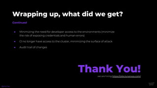 Continued
Wrapping up, what did we get?
● Minimizing the need for developer access to the environments (minimize
the risk of exposing credentials and human errors)
● CI no longer have access to the cluster, minimizing the surface of attack
● Audit trail of changes
@phennex
Thank You!we are hiring https://jobs.lunarway.com/
 