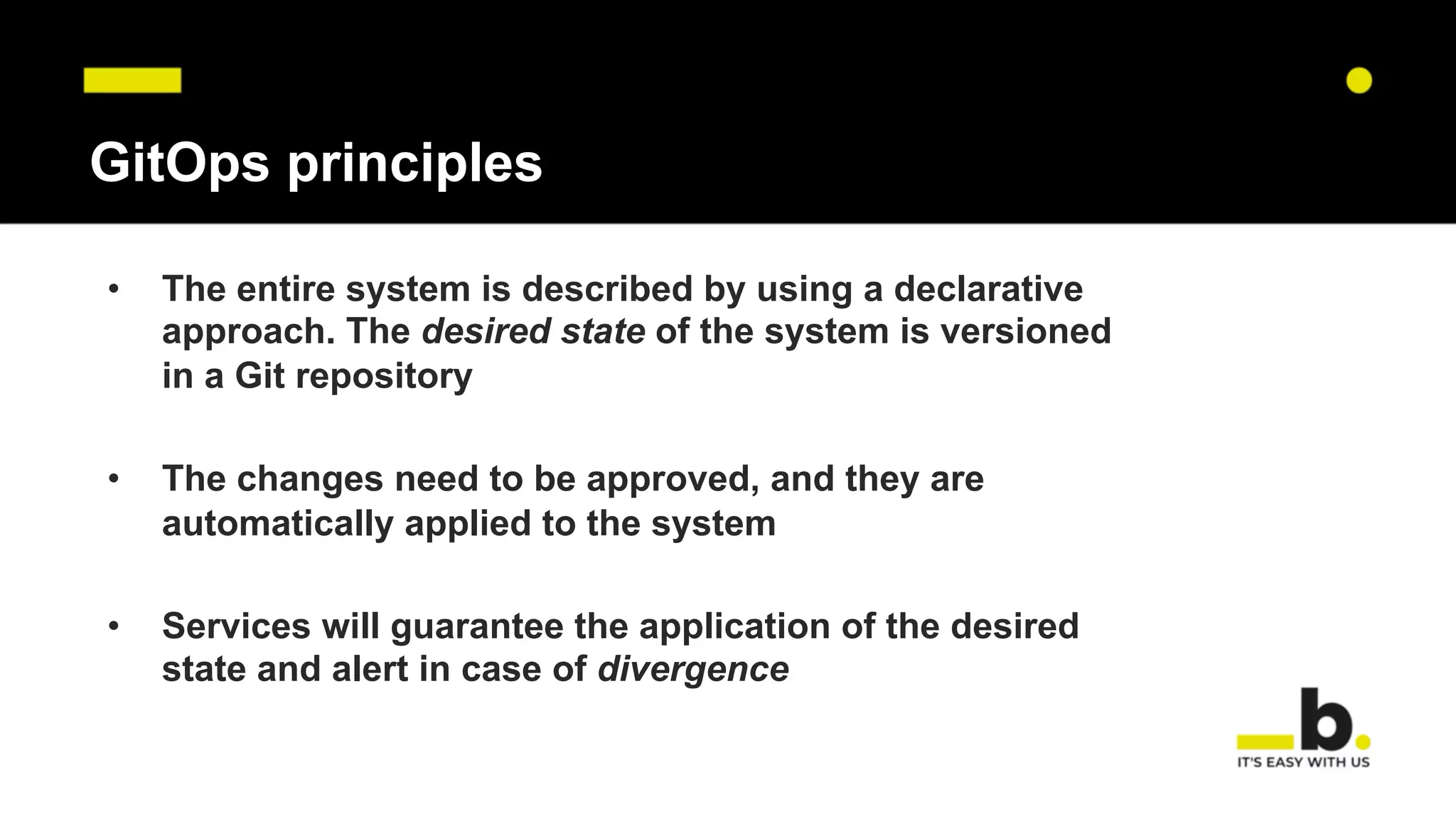 GitOps principles
• The entire system is described by using a declarative
approach. The desired state of the system is versioned
in a Git repository
• The changes need to be approved, and they are
automatically applied to the system
• Services will guarantee the application of the desired
state and alert in case of divergence
 