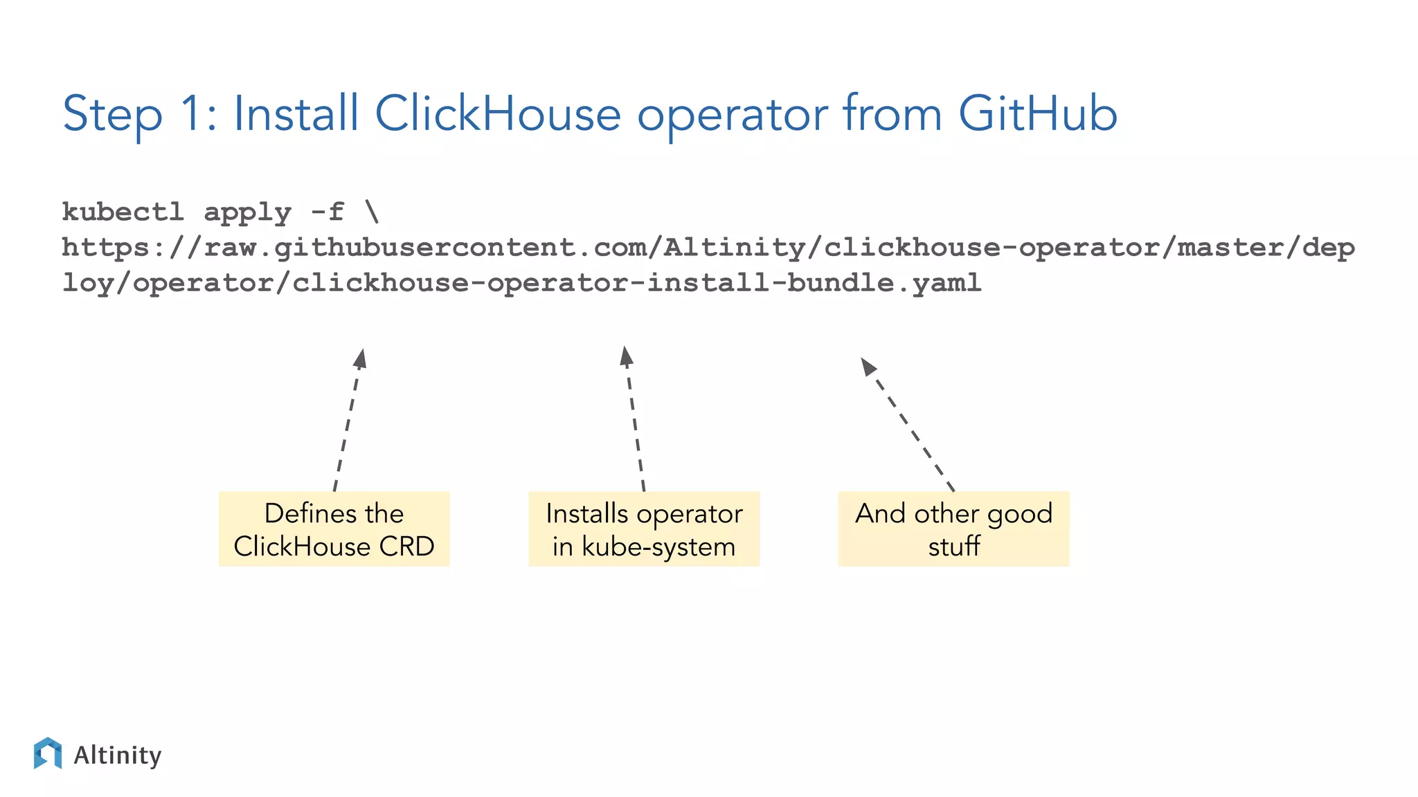 kubectl apply -f 
https://raw.githubusercontent.com/Altinity/clickhouse-operator/master/dep
loy/operator/clickhouse-operator-install-bundle.yaml
Step 1: Install ClickHouse operator from GitHub
Deﬁnes the
ClickHouse CRD
Installs operator
in kube-system
And other good
stuff
 