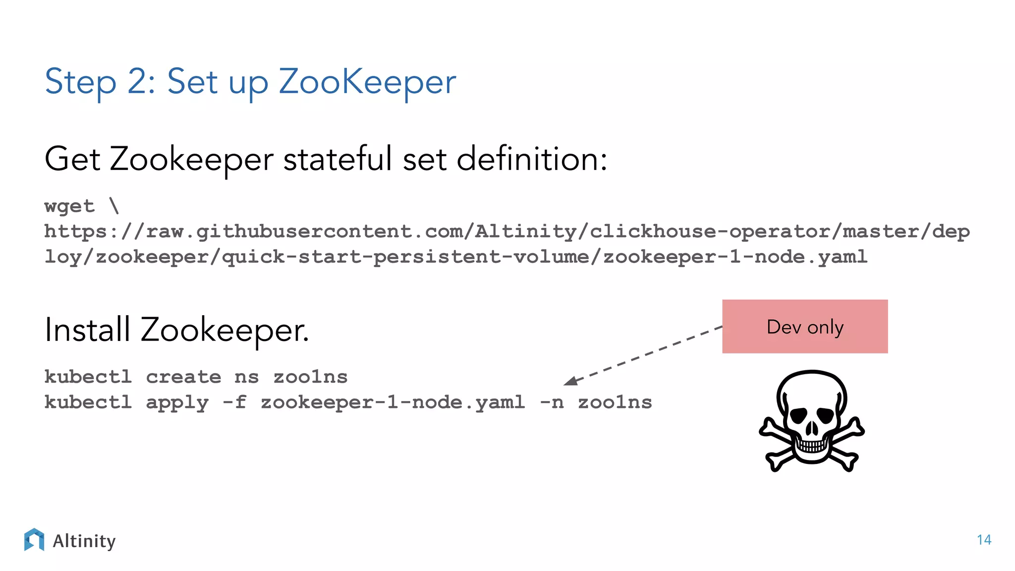 Get Zookeeper stateful set deﬁnition:
wget 
https://raw.githubusercontent.com/Altinity/clickhouse-operator/master/dep
loy/zookeeper/quick-start-persistent-volume/zookeeper-1-node.yaml
Install Zookeeper.
kubectl create ns zoo1ns
kubectl apply -f zookeeper-1-node.yaml -n zoo1ns
Step 2: Set up ZooKeeper
14
Dev only
 